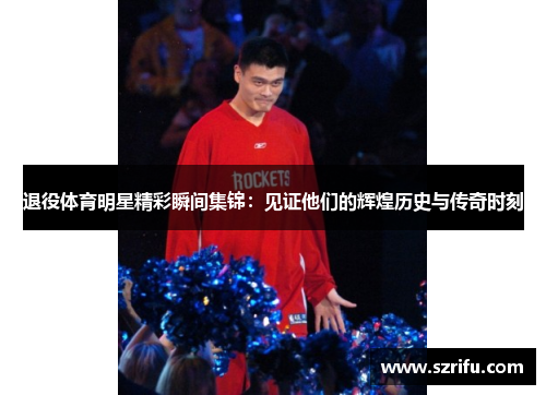 退役体育明星精彩瞬间集锦：见证他们的辉煌历史与传奇时刻