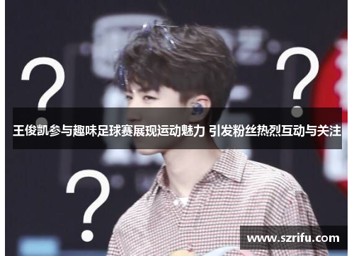 王俊凯参与趣味足球赛展现运动魅力 引发粉丝热烈互动与关注