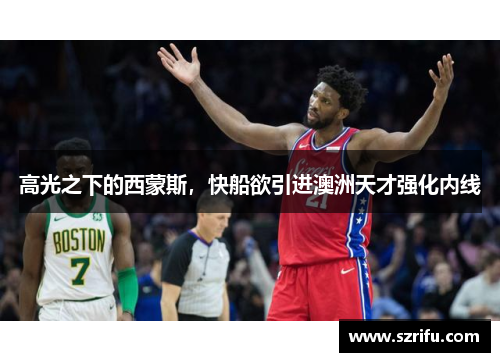 高光之下的西蒙斯，快船欲引进澳洲天才强化内线