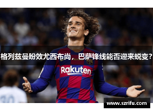 格列兹曼盼效尤西布尚，巴萨锋线能否迎来蜕变？
