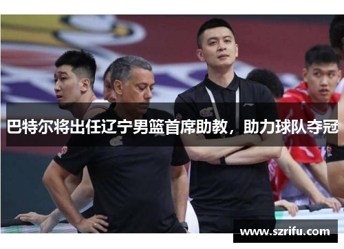 巴特尔将出任辽宁男篮首席助教，助力球队夺冠