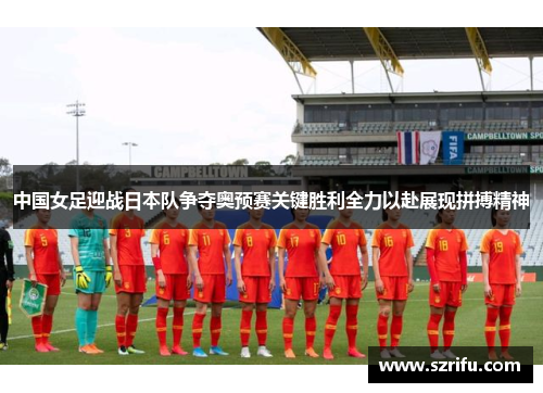 中国女足迎战日本队争夺奥预赛关键胜利全力以赴展现拼搏精神